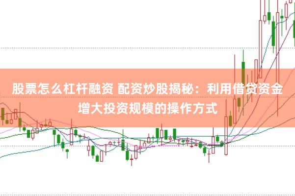 股票怎么杠杆融资 配资炒股揭秘：利用借贷资金增大投资规模的操作方式