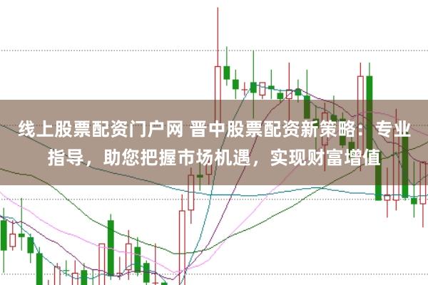 线上股票配资门户网 晋中股票配资新策略：专业指导，助您把握市场机遇，实现财富增值