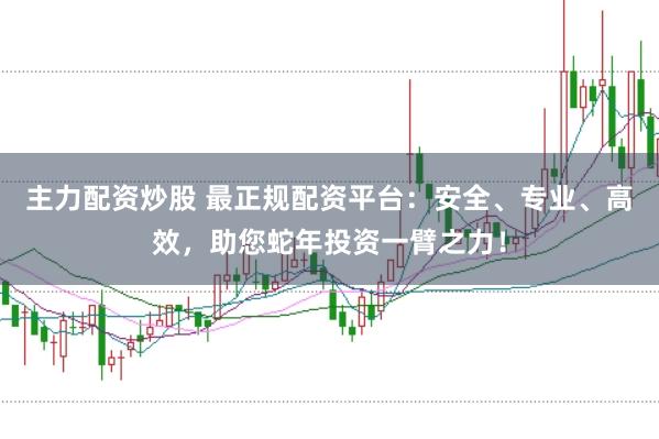 主力配资炒股 最正规配资平台：安全、专业、高效，助您蛇年投资一臂之力！