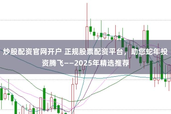 炒股配资官网开户 正规股票配资平台，助您蛇年投资腾飞——2025年精选推荐