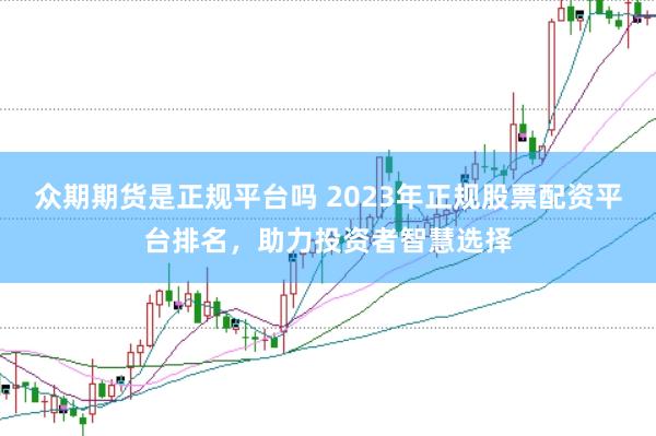众期期货是正规平台吗 2023年正规股票配资平台排名，助力投资者智慧选择
