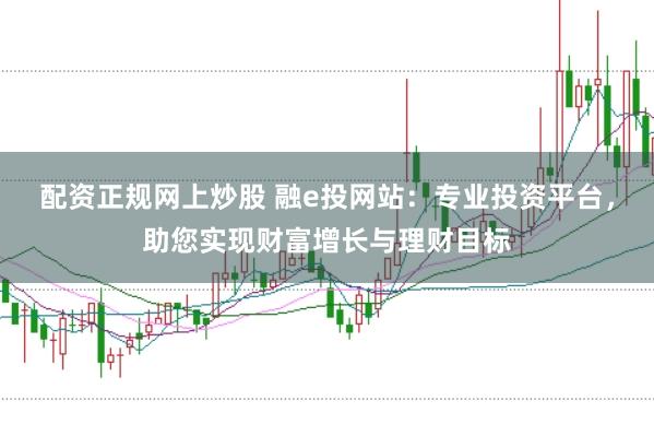 配资正规网上炒股 融e投网站：专业投资平台，助您实现财富增长与理财目标