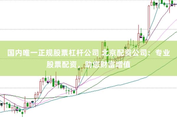国内唯一正规股票杠杆公司 北京配资公司：专业股票配资，助您财富增值