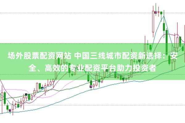 场外股票配资网站 中国三线城市配资新选择：安全、高效的专业配资平台助力投资者