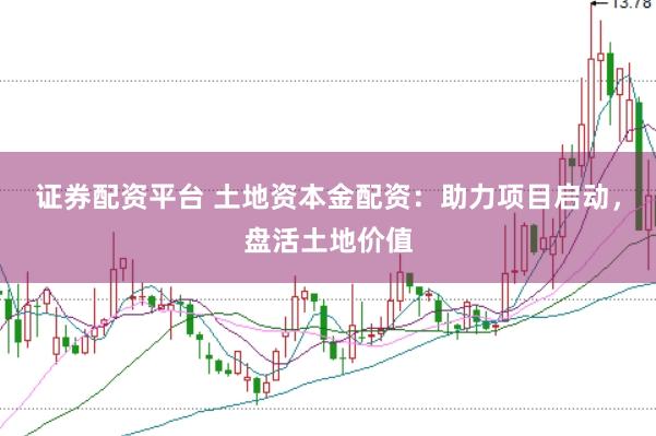 证券配资平台 土地资本金配资：助力项目启动，盘活土地价值