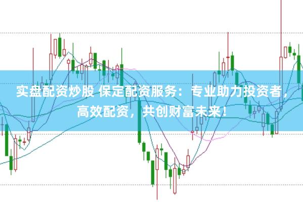 实盘配资炒股 保定配资服务：专业助力投资者，高效配资，共创财富未来！