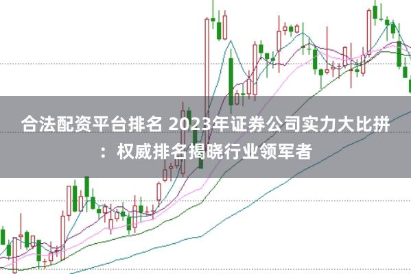 合法配资平台排名 2023年证券公司实力大比拼：权威排名揭晓行业领军者