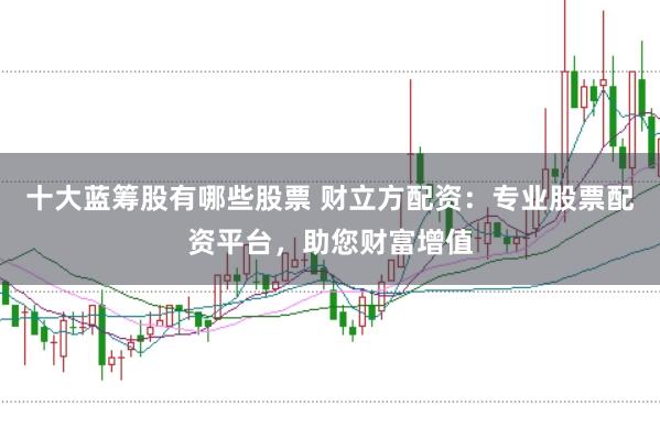 十大蓝筹股有哪些股票 财立方配资：专业股票配资平台，助您财富增值