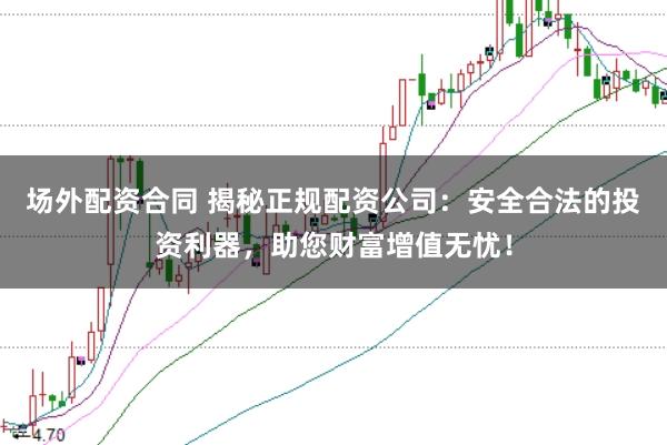 场外配资合同 揭秘正规配资公司：安全合法的投资利器，助您财富增值无忧！