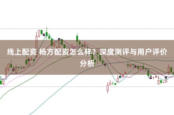 线上配资 杨方配资怎么样？深度测评与用户评价分析