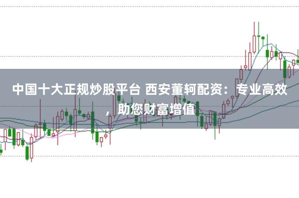 中国十大正规炒股平台 西安董轲配资：专业高效，助您财富增值