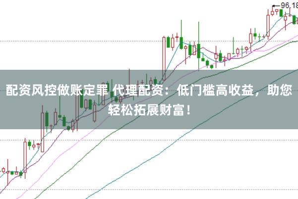 配资风控做账定罪 代理配资：低门槛高收益，助您轻松拓展财富！