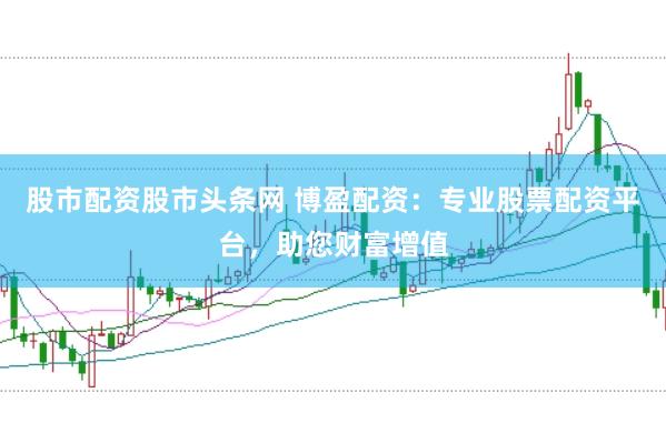 股市配资股市头条网 博盈配资：专业股票配资平台，助您财富增值