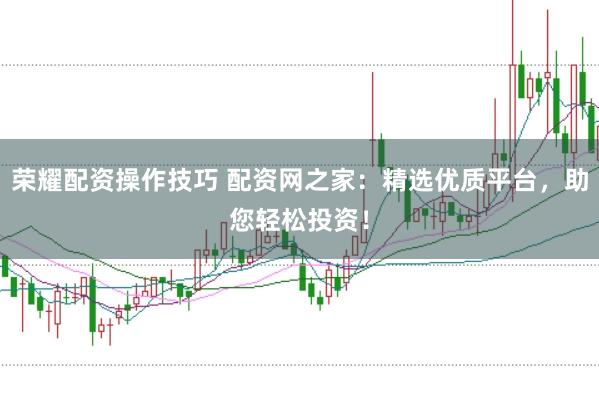 荣耀配资操作技巧 配资网之家：精选优质平台，助您轻松投资！