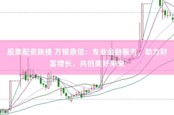 股票配资跳楼 万银鼎信：专业金融服务，助力财富增长，共创美好未来