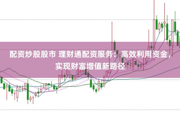 配资炒股股市 理财通配资服务：高效利用资金，实现财富增值新路径