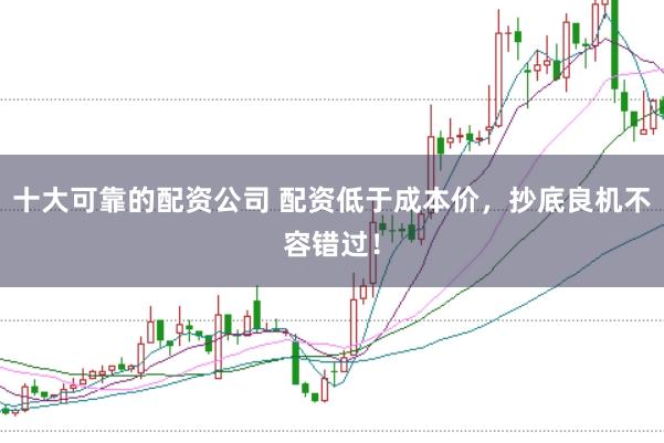 十大可靠的配资公司 配资低于成本价，抄底良机不容错过！
