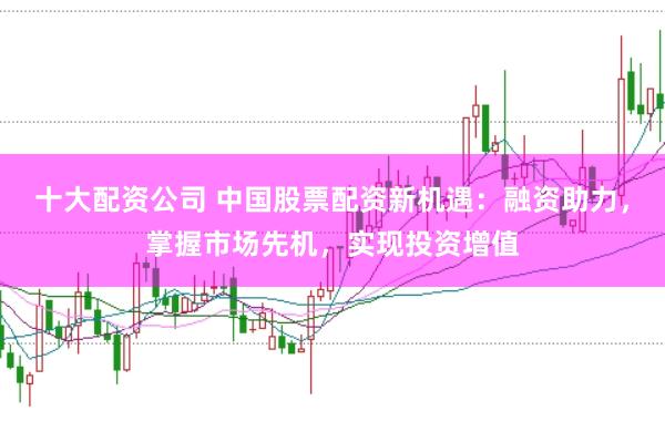十大配资公司 中国股票配资新机遇：融资助力，掌握市场先机，实现投资增值