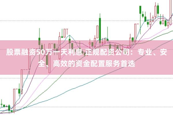股票融资50万一天利息 正规配资公司：专业、安全、高效的资金配置服务首选
