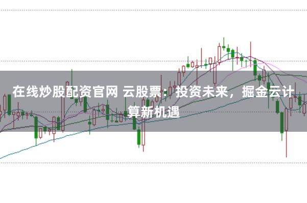 在线炒股配资官网 云股票：投资未来，掘金云计算新机遇
