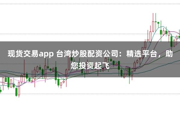 现货交易app 台湾炒股配资公司:精选平台,助您投资起飞