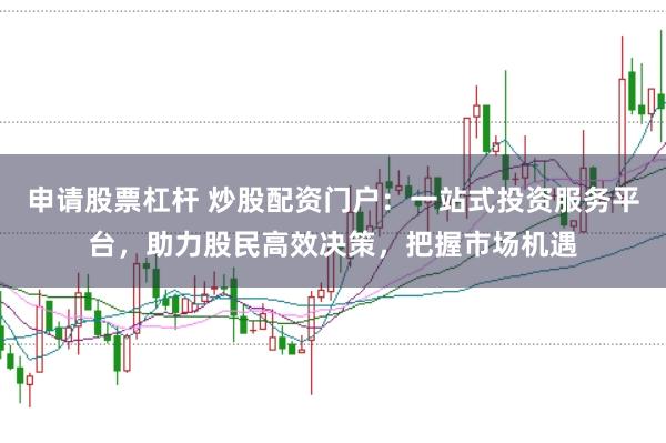 申请股票杠杆 炒股配资门户：一站式投资服务平台，助力股民高效决策，把握市场机遇