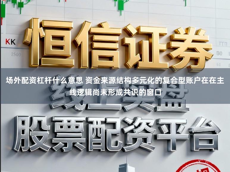 场外配资杠杆什么意思 资金来源结构多元化的复合型账户在在主线逻辑尚未形成共识的窗口