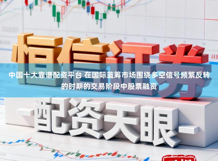 中国十大靠谱配资平台 在国际蓝筹市场围绕多空信号频繁反转的时期的交易阶段中股票融资