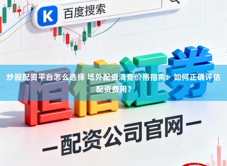 炒股配资平台怎么选择 场外配资清查价格指南：如何正确评估配资费用？