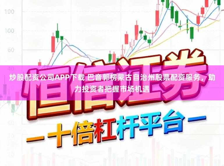 炒股配资公司APP下载 巴音郭楞蒙古自治州股票配资服务，助力投资者把握市场机遇